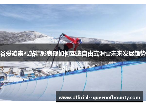 谷爱凌崇礼站精彩表现如何塑造自由式滑雪未来发展趋势 谷爱凌崇礼站精彩表现如何塑造自由式滑雪未来发展趋势