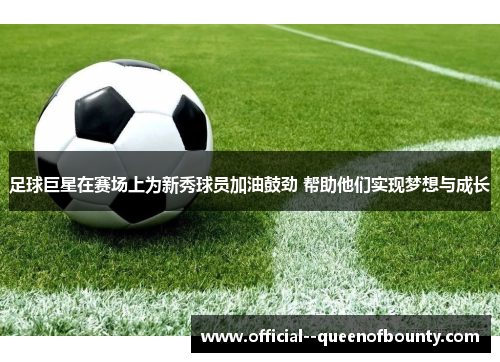 足球巨星在赛场上为新秀球员加油鼓劲 帮助他们实现梦想与成长