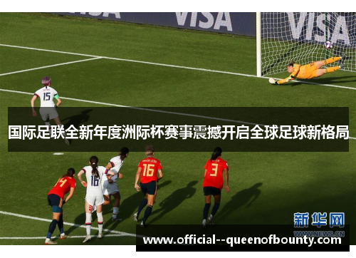 国际足联全新年度洲际杯赛事震撼开启全球足球新格局
