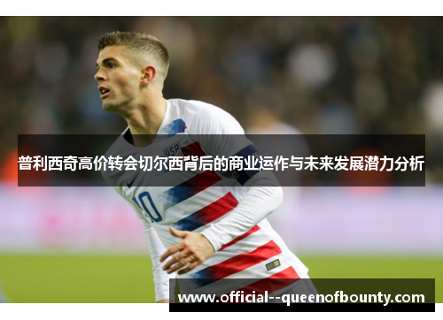 普利西奇高价转会切尔西背后的商业运作与未来发展潜力分析