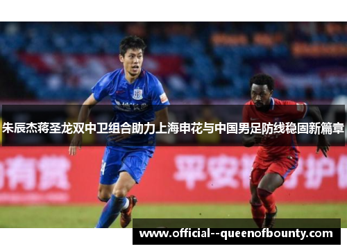 朱辰杰蒋圣龙双中卫组合助力上海申花与中国男足防线稳固新篇章