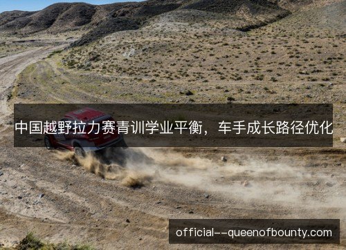中国越野拉力赛青训学业平衡,车手成长路径优化 中国越野拉力赛青训学业平衡,车手成长路径优化